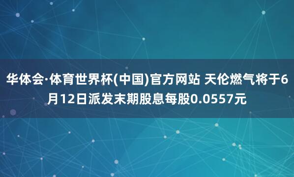 华体会·体育世界杯(中国)官方网站 天伦燃气将于6月12日派发末期股息每股0.0557元