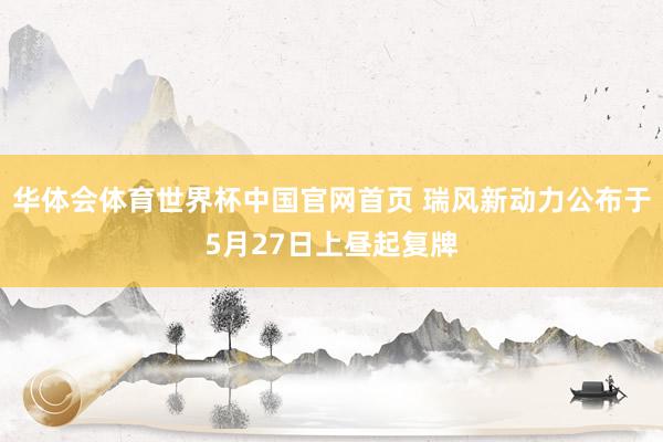 华体会体育世界杯中国官网首页 瑞风新动力公布于5月27日上昼起复牌