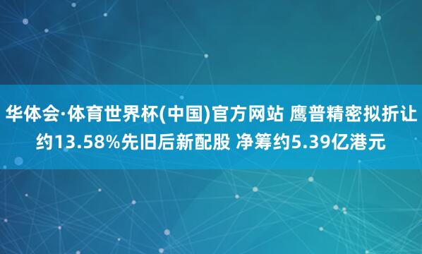 华体会·体育世界杯(中国)官方网站 鹰普精密拟折让约13.58%先旧后新配股 净筹约5.39亿港元