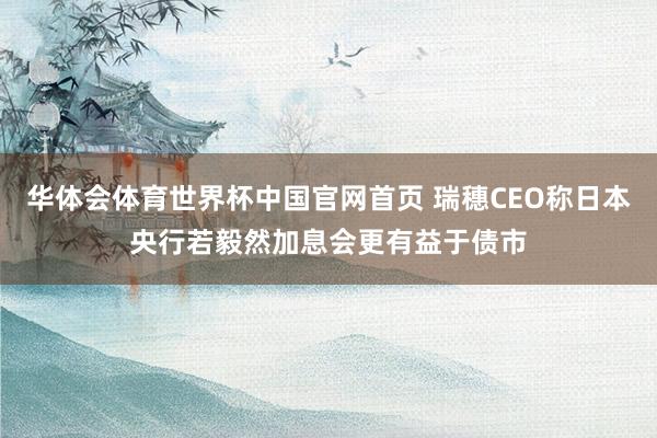 华体会体育世界杯中国官网首页 瑞穗CEO称日本央行若毅然加息会更有益于债市