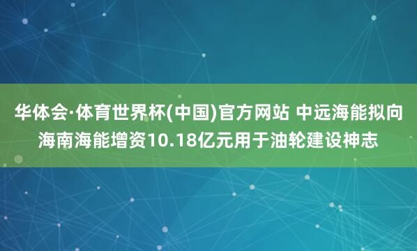 华体会·体育世界杯(中国)官方网站 中远海能拟向海南海能增资10.18亿元用于油轮建设神志