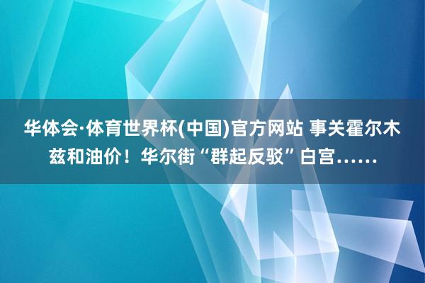 华体会·体育世界杯(中国)官方网站 事关霍尔木兹和油价！华尔街“群起反驳”白宫……