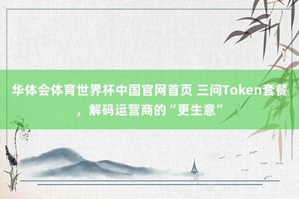 华体会体育世界杯中国官网首页 三问Token套餐，解码运营商的“更生意”