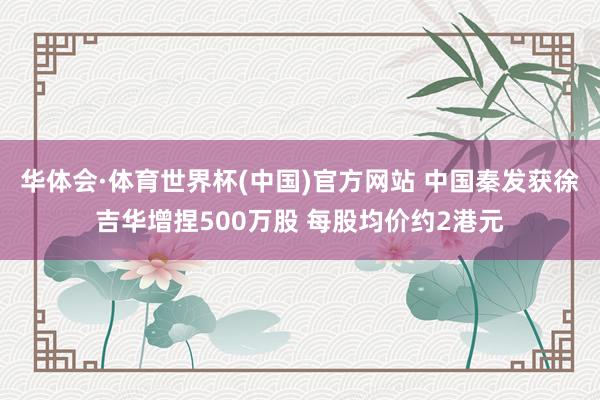 华体会·体育世界杯(中国)官方网站 中国秦发获徐吉华增捏500万股 每股均价约2港元