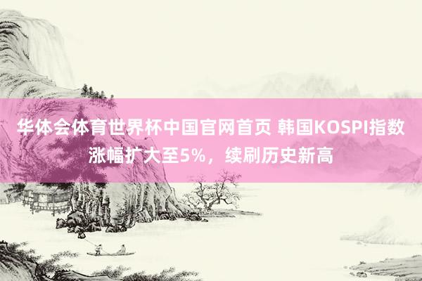 华体会体育世界杯中国官网首页 韩国KOSPI指数涨幅扩大至5%，续刷历史新高