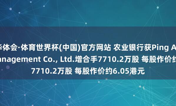 华体会·体育世界杯(中国)官方网站 农业银行获Ping An Asset Management Co., Ltd.增合手7710.2万股 每股作价约6.05港元