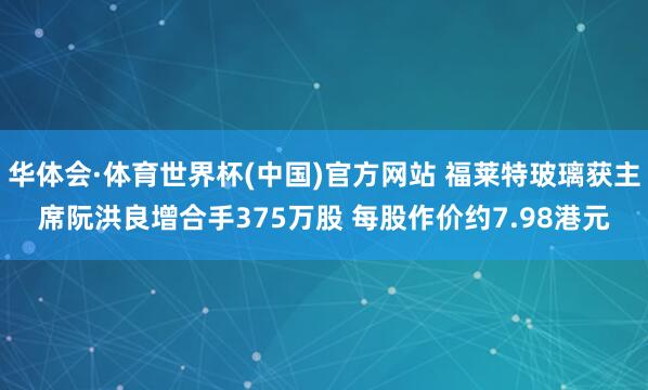 华体会·体育世界杯(中国)官方网站 福莱特玻璃获主席阮洪良增合手375万股 每股作价约7.98港元
