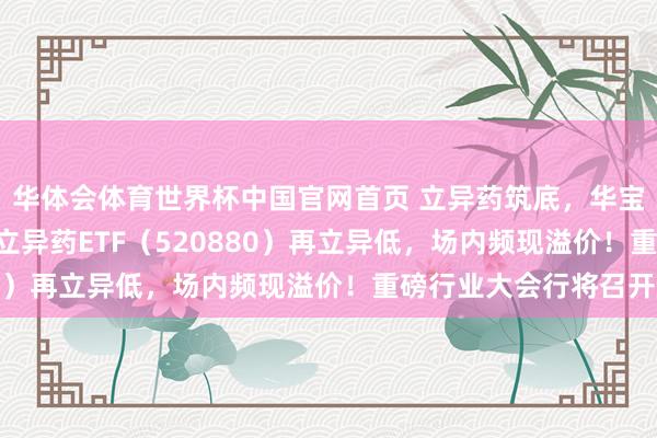华体会体育世界杯中国官网首页 立异药筑底，华宝基金药ETF、港股通立异药ETF（520880）再立异低，场内频现溢价！重磅行业大会行将召开