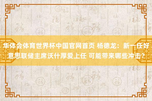 华体会体育世界杯中国官网首页 杨德龙：新一任好意思联储主席沃什厚爱上任 可能带来哪些冲击？