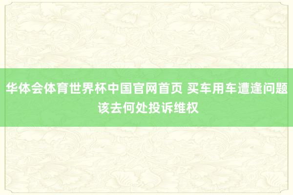 华体会体育世界杯中国官网首页 买车用车遭逢问题 该去何处投诉维权
