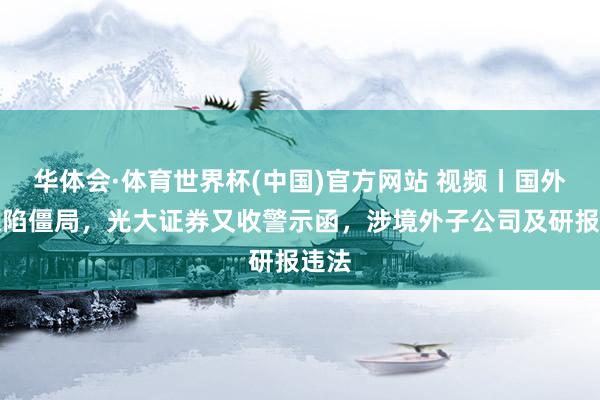 华体会·体育世界杯(中国)官方网站 视频丨国外讨帐陷僵局，光大证券又收警示函，<a href=
