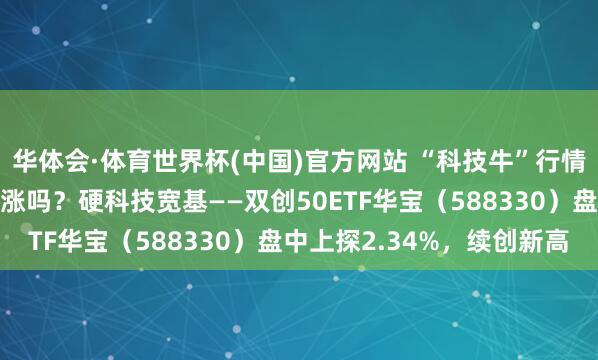 华体会·体育世界杯(中国)官方网站 “科技牛”行情原因是什么？还能连续涨吗？硬科技宽基——双创50ETF华宝（588330）盘中上探2.34%，续创新高