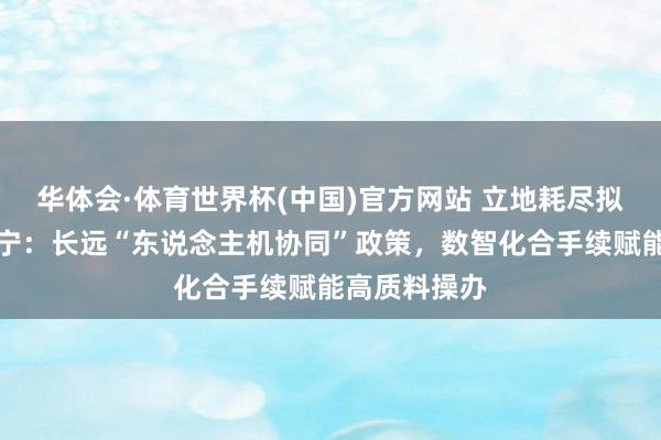 华体会·体育世界杯(中国)官方网站 立地耗尽拟任总司理蒋宁：长远“东说念主机协同”政策，数智化合手续赋能高质料操办
