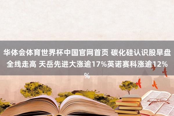 华体会体育世界杯中国官网首页 碳化硅认识股早盘全线走高 天岳先进大涨逾17%英诺赛科涨逾12%