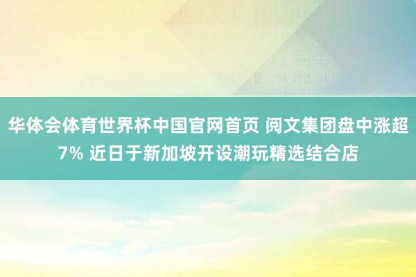 华体会体育世界杯中国官网首页 阅文集团盘中涨超7% 近日于新加坡开设潮玩精选结合店