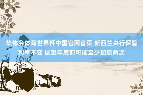 华体会体育世界杯中国官网首页 新西兰央行保管利率不变 展望年底前可能至少加息两次