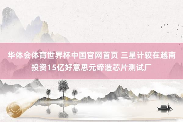 华体会体育世界杯中国官网首页 三星计较在越南投资15亿好意思元缔造芯片测试厂