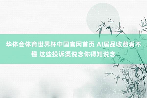华体会体育世界杯中国官网首页 AI居品收费看不懂 这些投诉渠说念你得知说念