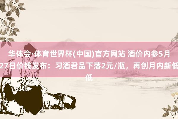 华体会·体育世界杯(中国)官方网站 酒价内参5月27日价钱发布：习酒君品下落2元/瓶，再创月内新低