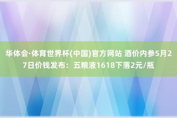 华体会·体育世界杯(中国)官方网站 酒价内参5月27日价钱发布：五粮液1618下落2元/瓶