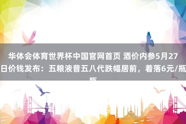 华体会体育世界杯中国官网首页 酒价内参5月27日价钱发布：五粮液普五八代跌幅居前，着落6元/瓶