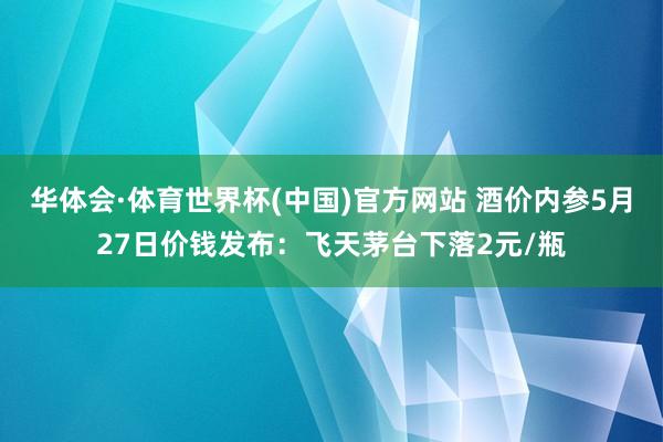 华体会·体育世界杯(中国)官方网站 酒价内参5月27日价钱发布：飞天茅台下落2元/瓶