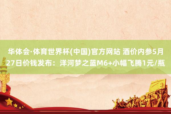 华体会·体育世界杯(中国)官方网站 酒价内参5月27日价钱发布：洋河梦之蓝M6+小幅飞腾1元/瓶