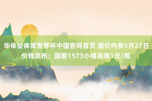 华体会体育世界杯中国官网首页 酒价内参5月27日价钱发布：国窖1573小幅高涨1元/瓶