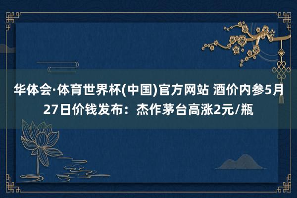华体会·体育世界杯(中国)官方网站 酒价内参5月27日价钱发布：杰作茅台高涨2元/瓶