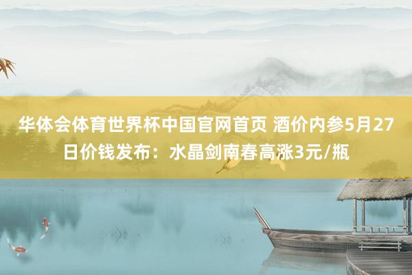 华体会体育世界杯中国官网首页 酒价内参5月27日价钱发布：水晶剑南春高涨3元/瓶