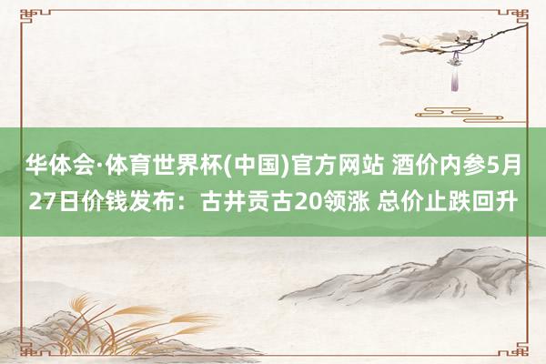 华体会·体育世界杯(中国)官方网站 酒价内参5月27日价钱发布：古井贡古20领涨 总价止跌回升