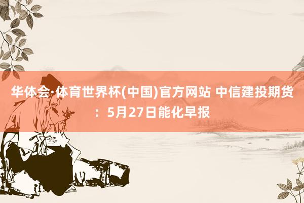 华体会·体育世界杯(中国)官方网站 中信建投期货：5月27日能化早报