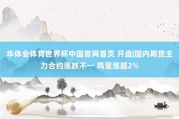 华体会体育世界杯中国官网首页 开盘|国内期货主力合约涨跌不一 鸡蛋涨超2%