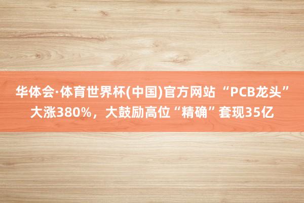 华体会·体育世界杯(中国)官方网站 “PCB龙头”大涨380%，大鼓励高位“精确”套现35亿