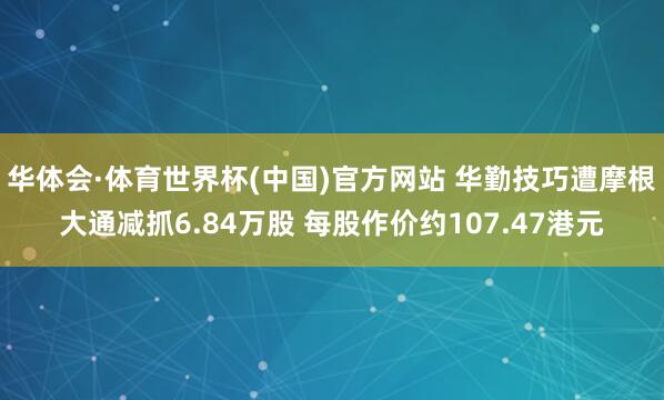 华体会·体育世界杯(中国)官方网站 华勤技巧遭摩根大通减抓6.84万股 每股作价约107.47港元