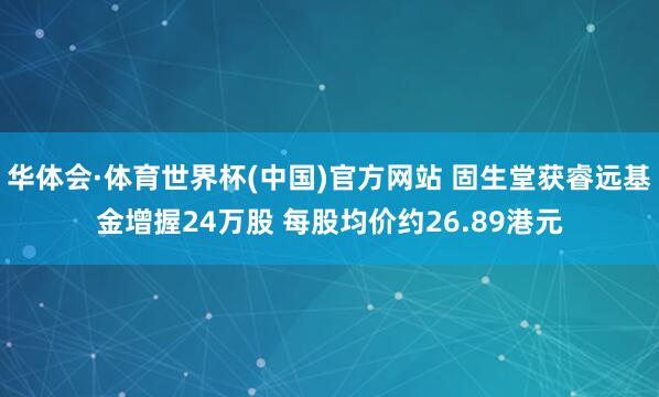 华体会·体育世界杯(中国)官方网站 固生堂获睿远基金增握24万股 每股均价约26.89港元