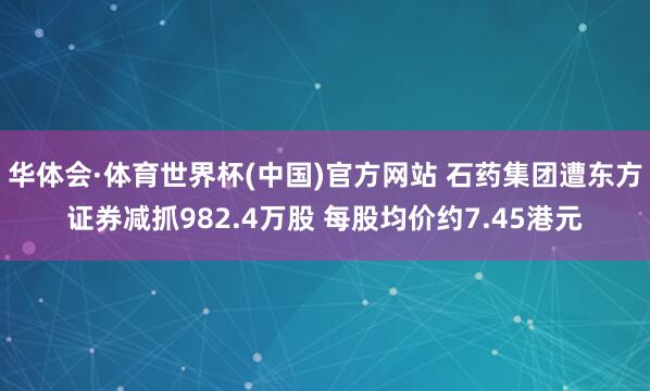 华体会·体育世界杯(中国)官方网站 石药集团遭东方证券减抓982.4万股 每股均价约7.45港元