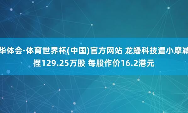 华体会·体育世界杯(中国)官方网站 龙蟠科技遭小摩减捏129.25万股 每股作价16.2港元