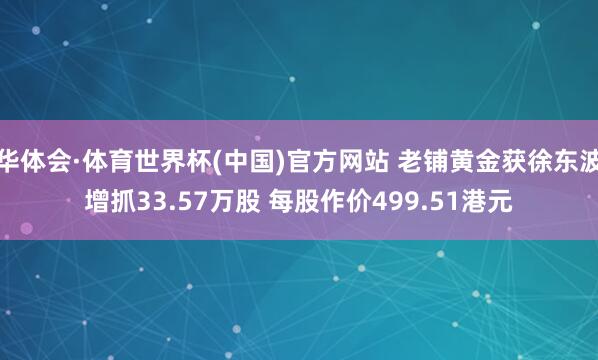 华体会·体育世界杯(中国)官方网站 老铺黄金获徐东波增抓33.57万股 每股作价499.51港元