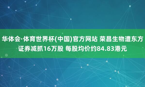 华体会·体育世界杯(中国)官方网站 荣昌生物遭东方证券减抓16万股 每股均价约84.83港元