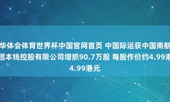 华体会体育世界杯中国官网首页 中国际运获中国南航集团本钱控股有限公司增抓90.7万股 每股作价约4.99港元