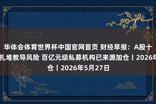 华体会体育世界杯中国官网首页 财经早报：A股十大热门股扎堆教导风险 百亿元级私募机构已来源加仓丨2026年5月27日