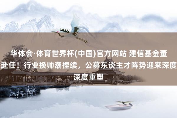 华体会·体育世界杯(中国)官方网站 建信基金董事长赴任！行业换帅潮捏续，公募东谈主才阵势迎来深度重塑