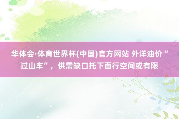华体会·体育世界杯(中国)官方网站 外洋油价“过山车”，供需缺口托下面行空间或有限