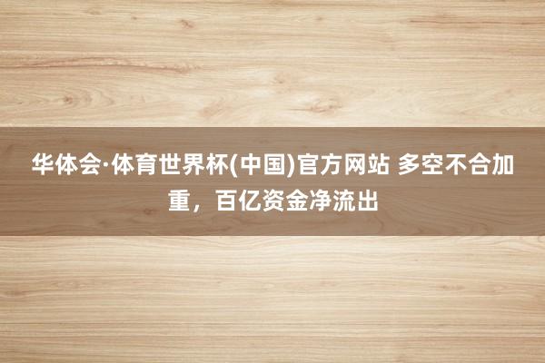 华体会·体育世界杯(中国)官方网站 多空不合加重，百亿资金净流出