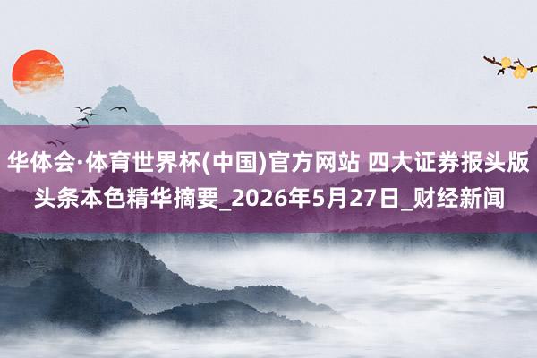 华体会·体育世界杯(中国)官方网站 四大证券报头版头条本色精华摘要_2026年5月27日_财经新闻