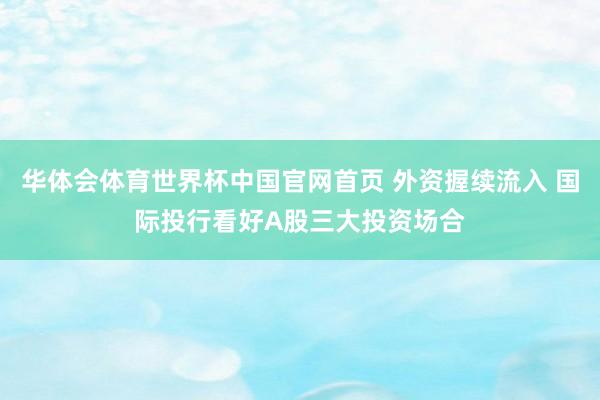 华体会体育世界杯中国官网首页 外资握续流入 国际投行看好A股三大投资场合