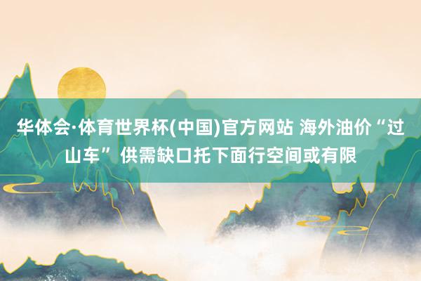 华体会·体育世界杯(中国)官方网站 海外油价“过山车” 供需缺口托下面行空间或有限