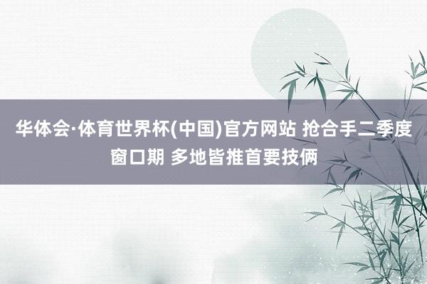 华体会·体育世界杯(中国)官方网站 抢合手二季度窗口期 多地皆推首要技俩