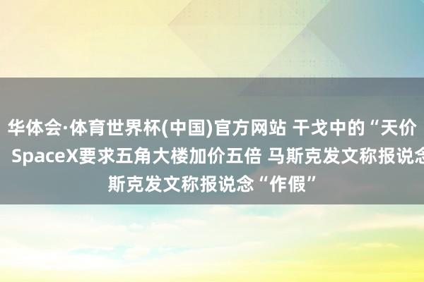 华体会·体育世界杯(中国)官方网站 干戈中的“天价Wi-Fi”：SpaceX要求五角大楼加价五倍 马斯克发文称报说念“作假”